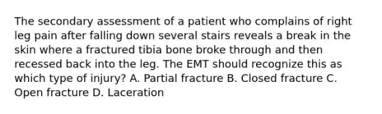 The secondary assessment of a patient who complains of right leg pain after falling down several stairs reveals a break in the skin where a fractured tibia bone broke through and then recessed back into the leg. The EMT should recognize this as which type of​ injury? A. Partial fracture B. Closed fracture C. Open fracture D. Laceration