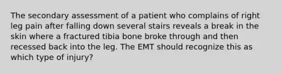 The secondary assessment of a patient who complains of right leg pain after falling down several stairs reveals a break in the skin where a fractured tibia bone broke through and then recessed back into the leg. The EMT should recognize this as which type of injury?