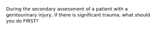 During the secondary assessment of a patient with a genitourinary injury, if there is significant trauma, what should you do FIRST?