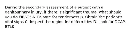 During the secondary assessment of a patient with a genitourinary injury, if there is significant trauma, what should you do FIRST? A. Palpate for tenderness B. Obtain the patient's vital signs C. Inspect the region for deformities D. Look for DCAP-BTLS