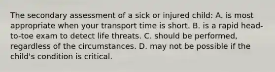 The secondary assessment of a sick or injured child: A. is most appropriate when your transport time is short. B. is a rapid head-to-toe exam to detect life threats. C. should be performed, regardless of the circumstances. D. may not be possible if the child's condition is critical.