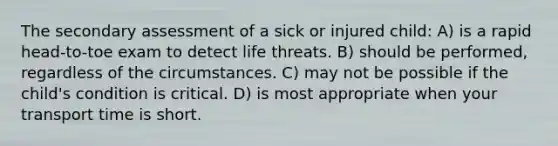 The secondary assessment of a sick or injured child: A) is a rapid head-to-toe exam to detect life threats. B) should be performed, regardless of the circumstances. C) may not be possible if the child's condition is critical. D) is most appropriate when your transport time is short.