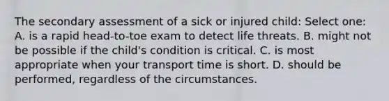 The secondary assessment of a sick or injured child: Select one: A. is a rapid head-to-toe exam to detect life threats. B. might not be possible if the child's condition is critical. C. is most appropriate when your transport time is short. D. should be performed, regardless of the circumstances.