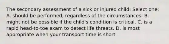 The secondary assessment of a sick or injured child: Select one: A. should be performed, regardless of the circumstances. B. might not be possible if the child's condition is critical. C. is a rapid head-to-toe exam to detect life threats. D. is most appropriate when your transport time is short.