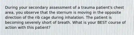 During your secondary assessment of a trauma patient's chest area, you observe that the sternum is moving in the opposite direction of the rib cage during inhalation. The patient is becoming severely short of breath. What is your BEST course of action with this patient?