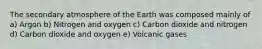 The secondary atmosphere of the Earth was composed mainly of a) Argon b) Nitrogen and oxygen c) Carbon dioxide and nitrogen d) Carbon dioxide and oxygen e) Volcanic gases