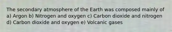 The secondary atmosphere of the Earth was composed mainly of a) Argon b) Nitrogen and oxygen c) Carbon dioxide and nitrogen d) Carbon dioxide and oxygen e) Volcanic gases