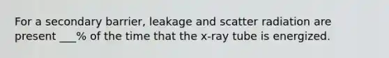 For a secondary barrier, leakage and scatter radiation are present ___% of the time that the x-ray tube is energized.