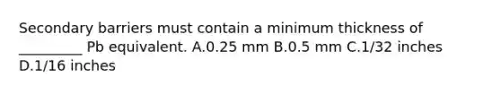 Secondary barriers must contain a minimum thickness of _________ Pb equivalent. A.0.25 mm B.0.5 mm C.1/32 inches D.1/16 inches