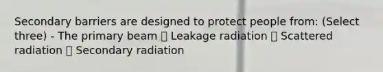 Secondary barriers are designed to protect people from: (Select three) - The primary beam ✅ Leakage radiation ✅ Scattered radiation ✅ Secondary radiation