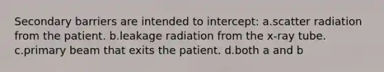 Secondary barriers are intended to intercept: a.scatter radiation from the patient. b.leakage radiation from the x-ray tube. c.primary beam that exits the patient. d.both a and b