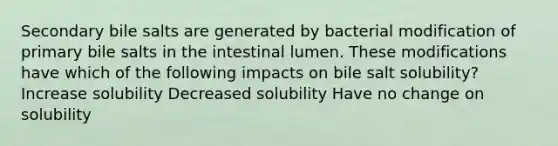 Secondary bile salts are generated by bacterial modification of primary bile salts in the intestinal lumen. These modifications have which of the following impacts on bile salt solubility? Increase solubility Decreased solubility Have no change on solubility