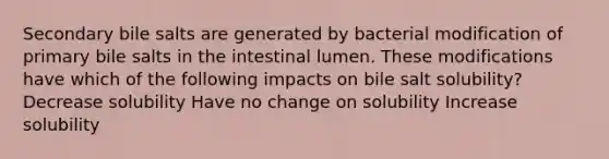 Secondary bile salts are generated by bacterial modification of primary bile salts in the intestinal lumen. These modifications have which of the following impacts on bile salt solubility? Decrease solubility Have no change on solubility Increase solubility