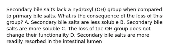 Secondary bile salts lack a hydroxyl (OH) group when compared to primary bile salts. What is the consequence of the loss of this group? A. Secondary bile salts are less soluble B. Secondary bile salts are more soluble C. The loss of the OH group does not change their functionality D. Secondary bile salts are more readily resorbed in the intestinal lumen