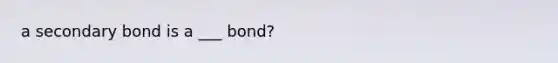 a secondary bond is a ___ bond?