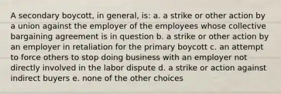 A secondary boycott, in general, is: a. a strike or other action by a union against the employer of the employees whose collective bargaining agreement is in question b. a strike or other action by an employer in retaliation for the primary boycott c. an attempt to force others to stop doing business with an employer not directly involved in the labor dispute d. a strike or action against indirect buyers e. none of the other choices