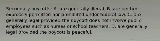 Secondary boycotts: A. are generally illegal. B. are neither expressly permitted nor prohibited under federal law. C. are generally legal provided the boycott does not involve public employees such as nurses or school teachers. D. are generally legal provided the boycott is peaceful.