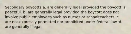 Secondary boycotts a. are generally legal provided the boycott is peaceful. b. are generally legal provided the boycott does not involve public employees such as nurses or schoolteachers. c. are not expressly permitted nor prohibited under federal law. d. are generally illegal.