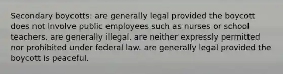 Secondary boycotts: are generally legal provided the boycott does not involve public employees such as nurses or school teachers. are generally illegal. are neither expressly permitted nor prohibited under federal law. are generally legal provided the boycott is peaceful.