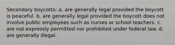 Secondary boycotts: a. are generally legal provided the boycott is peaceful. b. are generally legal provided the boycott does not involve public employees such as nurses or school teachers. c. are not expressly permitted nor prohibited under federal law. d. are generally illegal.