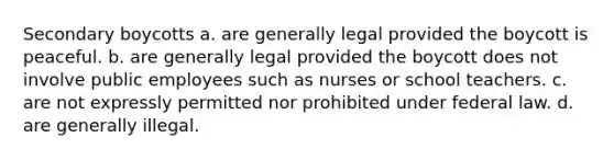 Secondary boycotts a. are generally legal provided the boycott is peaceful. b. are generally legal provided the boycott does not involve public employees such as nurses or school teachers. c. are not expressly permitted nor prohibited under federal law. d. are generally illegal.