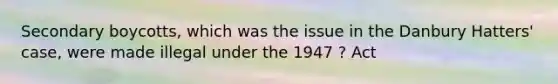 Secondary boycotts, which was the issue in the Danbury Hatters' case, were made illegal under the 1947 ? Act