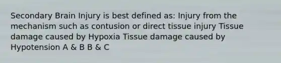 Secondary Brain Injury is best defined as: Injury from the mechanism such as contusion or direct tissue injury Tissue damage caused by Hypoxia Tissue damage caused by Hypotension A & B B & C