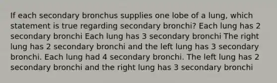 If each secondary bronchus supplies one lobe of a lung, which statement is true regarding secondary bronchi? Each lung has 2 secondary bronchi Each lung has 3 secondary bronchi The right lung has 2 secondary bronchi and the left lung has 3 secondary bronchi. Each lung had 4 secondary bronchi. The left lung has 2 secondary bronchi and the right lung has 3 secondary bronchi ​