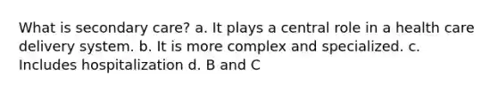 What is secondary care? a. It plays a central role in a health care delivery system. b. It is more complex and specialized. c. Includes hospitalization d. B and C