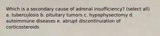 Which is a secondary cause of adrenal insufficiency? (select all) a. tuberculosis b. pituitary tumors c. hypophysectomy d. autoimmune diseases e. abrupt discontinuiation of corticosteroids