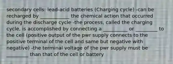 secondary cells: lead-acid batteries (Charging cycle) -can be recharged by ____________ the chemical action that occurred during the discharge cycle -the process, called the charging cycle, is accomplished by connecting a __________ or _________ to the cell (positive output of the pwr supply connects to the positive terminal of the cell and same but negative with negative) -the terminal voltage of the pwr supply must be _________ than that of the cell or battery