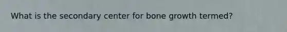 What is the secondary center for bone growth termed?