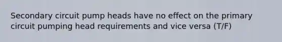 Secondary circuit pump heads have no effect on the primary circuit pumping head requirements and vice versa (T/F)