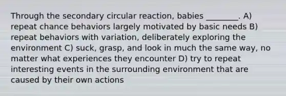 Through the secondary circular reaction, babies ________. A) repeat chance behaviors largely motivated by basic needs B) repeat behaviors with variation, deliberately exploring the environment C) suck, grasp, and look in much the same way, no matter what experiences they encounter D) try to repeat interesting events in the surrounding environment that are caused by their own actions