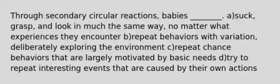 Through secondary circular reactions, babies ________. a)suck, grasp, and look in much the same way, no matter what experiences they encounter b)repeat behaviors with variation, deliberately exploring the environment c)repeat chance behaviors that are largely motivated by basic needs d)try to repeat interesting events that are caused by their own actions