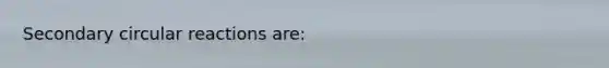 Secondary circular reactions are: