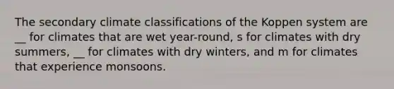 The secondary climate classifications of the Koppen system are __ for climates that are wet year-round, s for climates with dry summers, __ for climates with dry winters, and m for climates that experience monsoons.