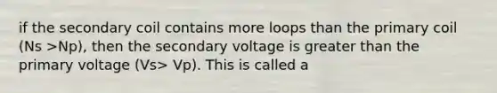 if the secondary coil contains more loops than the primary coil (Ns >Np), then the secondary voltage is greater than the primary voltage (Vs> Vp). This is called a