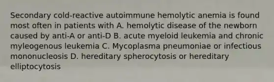 Secondary cold-reactive autoimmune hemolytic anemia is found most often in patients with A. hemolytic disease of the newborn caused by anti-A or anti-D B. acute myeloid leukemia and chronic myleogenous leukemia C. Mycoplasma pneumoniae or infectious mononucleosis D. hereditary spherocytosis or hereditary elliptocytosis