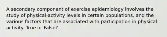 A secondary component of exercise epidemiology involves the study of physical-activity levels in certain populations, and the various factors that are associated with participation in physical activity. True or False?