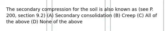 The secondary compression for the soil is also known as (see P. 200, section 9.2) (A) Secondary consolidation (B) Creep (C) All of the above (D) None of the above