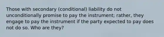 Those with secondary (conditional) liability do not unconditionally promise to pay the instrument; rather, they engage to pay the instrument if the party expected to pay does not do so. Who are they?