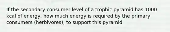 If the secondary consumer level of a trophic pyramid has 1000 kcal of energy, how much energy is required by the primary consumers (herbivores), to support this pyramid