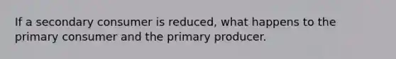 If a secondary consumer is reduced, what happens to the primary consumer and the primary producer.