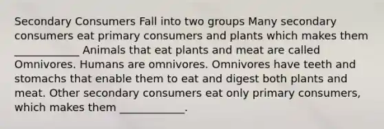 Secondary Consumers Fall into two groups Many secondary consumers eat primary consumers and plants which makes them ____________ Animals that eat plants and meat are called Omnivores. Humans are omnivores. Omnivores have teeth and stomachs that enable them to eat and digest both plants and meat. Other secondary consumers eat only primary consumers, which makes them ____________.