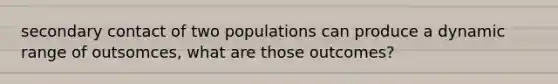 secondary contact of two populations can produce a dynamic range of outsomces, what are those outcomes?