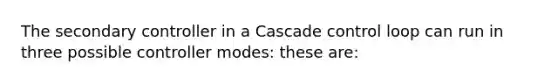 The secondary controller in a Cascade control loop can run in three possible controller modes: these are: