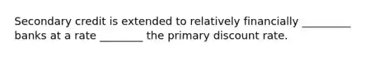 Secondary credit is extended to relatively financially _________ banks at a rate ________ the primary discount rate.