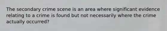 The secondary crime scene is an area where significant evidence relating to a crime is found but not necessarily where the crime actually occurred?