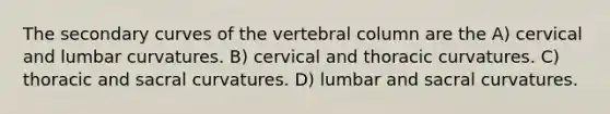 The secondary curves of the vertebral column are the A) cervical and lumbar curvatures. B) cervical and thoracic curvatures. C) thoracic and sacral curvatures. D) lumbar and sacral curvatures.